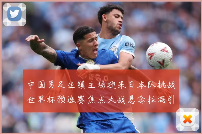 中国男足坐镇主场迎来日本队挑战世界杯预选赛焦点大战悬念拉满引发球迷期待：最新赛事动态与深度分析