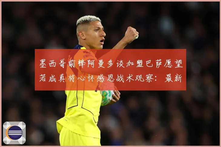 墨西哥前锋阿曼多谈加盟巴萨愿望若成真将心怀感恩战术观察：最新赛事动态与深度分析