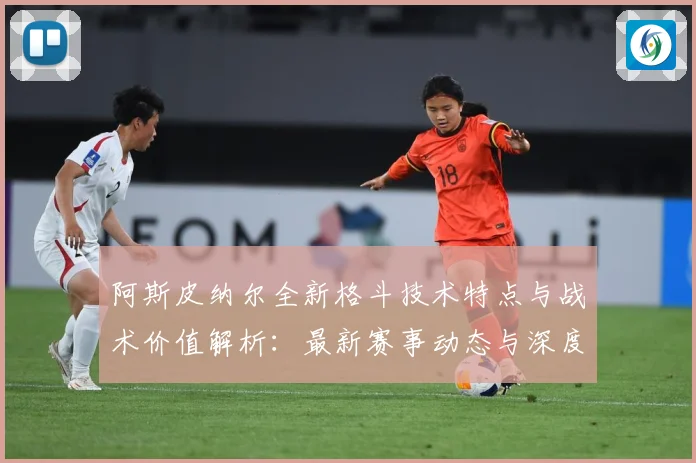阿斯皮纳尔全新格斗技术特点与战术价值解析：最新赛事动态与深度分析
