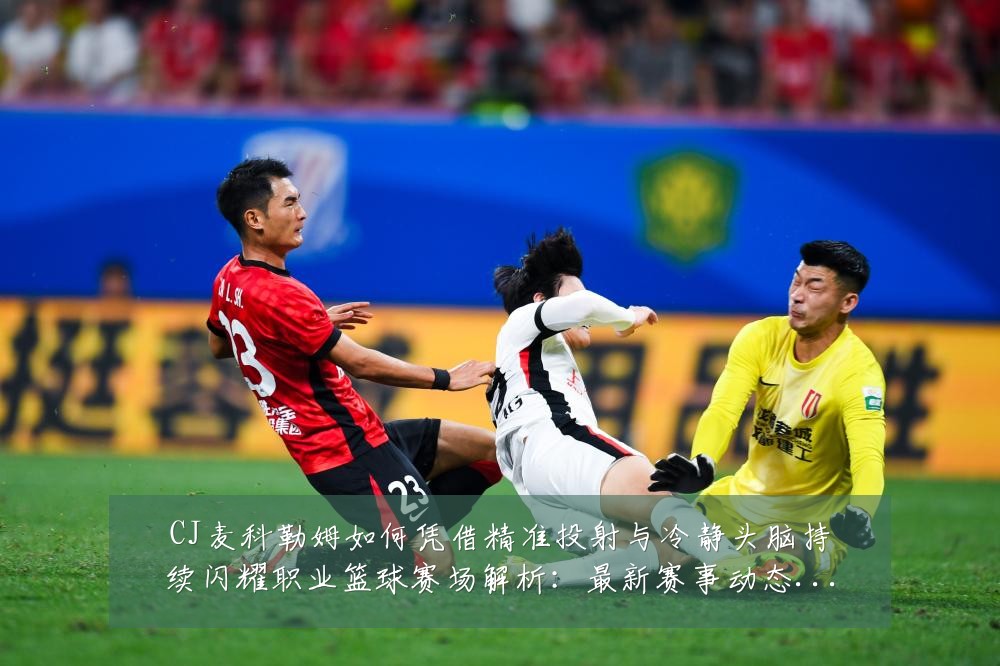 CJ麦科勒姆如何凭借精准投射与冷静头脑持续闪耀职业篮球赛场解析:最新赛事动态与深度分析